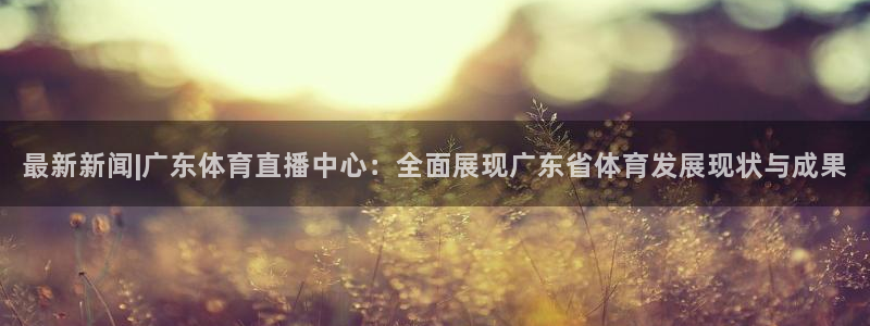 最新新闻|广东体育直播中心：全面展现广东省体育发展现状与成果