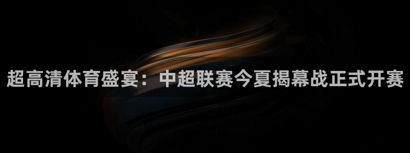 超高清体育盛宴：中超联赛今夏揭幕战正式开赛
